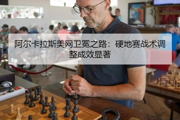 阿尔卡拉斯美网卫冕之路：硬地赛战术调整成效显著