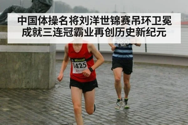中国体操名将刘洋世锦赛吊环卫冕成就三连冠霸业再创历史新纪元