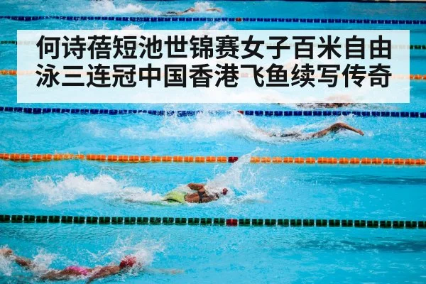 何诗蓓短池世锦赛女子百米自由泳三连冠中国香港飞鱼续写传奇